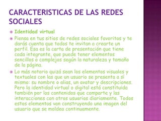    Identidad virtual
   Piensa en tus sitios de redes sociales favoritos y te
    darás cuenta que todos te invitan a crearte un
    perfil. Esa es la carta de presentación que tiene
    cada integrante, que puede tener elementos
    sencillos o complejos según la naturaleza y tamaño
    de la página.
   Lo más notorio quizá sean los elementos visuales y
    textuales con las que un usuario se presenta a sí
    mismo: su nombre o alias, un avatar y descripciones.
    Pero la identidad virtual o digital está constituida
    también por los contenidos que comparte y las
    interacciones con otros usuarios diariamente. Todos
    estos elementos van construyendo una imagen del
    usuario que se moldea continuamente.
 