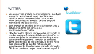 TWITTER
   «es un servicio gratuito de microblogging, que hace
    las veces de red social y que permite a sus
    usuarios enviar micro-entradas basadas en
    texto, denominadas "tweets", de una longitud
    máxima de 140 caracteres».
    jack Dorsey es el padre de esta aplicación web y
    actual presidente del consejo de
    administración de Twitter.
   El twitter en los últimos tiempo se ha convertido en
    una herramienta fundamental de participación, en
    la cual sus jefes de estado comentan lo que esta
    pasando en su gobierno. También es conocida
    como la red social de los famosos, lo que la hace
    mas interesante es que las noticias llegan
    inmediatamente difundiéndose por todo el mundo.
    El idioma que tiene mayor usuarios es el español.
 