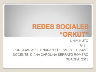 REDES SOCIALES
                 “ORKUT”
                              UNIMINUTO
                                    G.B.I.
POR: JUAN ARLEY NARANJO LESMES, ID 334220
DOCENTE: DIANA CAROLINA SERRATO ROMERO
                            SOACHA, 2013
 