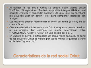    Al utilizar la red social Orkut se puede, subir videos desde
    YouTube o Google Video. También es posible integrar GTalk el cual
    permite chatear y compartir archivos. Al igual que en Facebook
    los usuarios usar un botón "like" para compartir intereses con
    amigos.
   Los usuarios pueden determinar el color del tema (o skin) de su
    cuenta Orkut.
   Otra característica interesante de Orkut es que se pueden evaluar
    a los amigos. Por ejemplo se puede seleccionar entre
    "Trustworthy", "Cool" y "Sexy" en una escala del 1 al 3.
   En cuanto al perfil, a diferencias de otras redes sociales, el perfil
    de los usuarios Orkut es visible por todos menos a quienes asigne
    en la lista "Ignore List".




       Características de la red social Orkut
 
