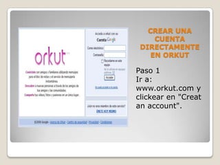 CREAR UNA
     CUENTA
 DIRECTAMENTE
    EN ORKUT

Paso 1
Ir a:
www.orkut.com y
clickear en "Creat
an account".
 