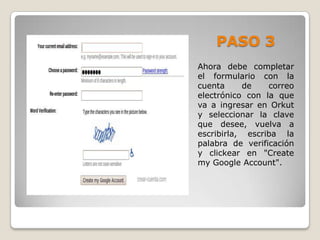 PASO 3
Ahora debe completar
el formulario con la
cuenta     de    correo
electrónico con la que
va a ingresar en Orkut
y seleccionar la clave
que desee, vuelva a
escribirla, escriba la
palabra de verificación
y clickear en "Create
my Google Account".
 