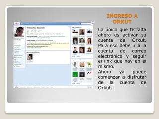 INGRESO A
     ORKUT
Lo único que te falta
ahora es activar su
cuenta    de   Orkut.
Para eso debe ir a la
cuenta    de   correo
electrónico y seguir
el link que hay en el
mismo.
Ahora     ya   puede
comenzar a disfrutar
de la cuenta de
Orkut.
 