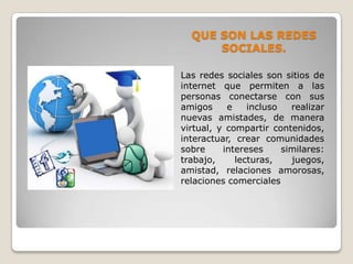 QUE SON LAS REDES
      SOCIALES.

Las redes sociales son sitios de
internet que permiten a las
personas conectarse con sus
amigos     e    incluso   realizar
nuevas amistades, de manera
virtual, y compartir contenidos,
interactuar, crear comunidades
sobre     intereses     similares:
trabajo,     lecturas,    juegos,
amistad, relaciones amorosas,
relaciones comerciales
 