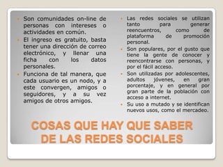    Son comunidades on-line de       Las redes sociales se utilizan
    personas con intereses o          tanto          para       generar
    actividades en común.             reencuentros,        como      de
                                      plataforma       de    promoción
   El ingreso es gratuito, basta     personal.
    tener una dirección de correo    Son populares, por el gusto que
    electrónico, y llenar una         tiene la gente de conocer y
    ficha    con     los    datos     reencontrarse con personas, y
    personales.                       por el fácil acceso.
   Funciona de tal manera, que      Son utilizadas por adolescentes,
    cada usuario es un nodo, y a      adultos     jóvenes,   en    gran
    este convergen, amigos o          porcentaje, y en general por
                                      gran parte de la población con
    seguidores, y a su vez
                                      acceso a internet.
    amigos de otros amigos.
                                     Su uso a mutado y se identifican
                                      nuevos usos, como el mercadeo.


      COSAS QUE HAY QUE SABER
       DE LAS REDES SOCIALES
 
