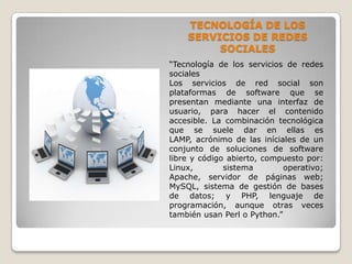 TECNOLOGÍA DE LOS
    SERVICIOS DE REDES
         SOCIALES
“Tecnología de los servicios de redes
sociales
Los servicios de red social son
plataformas de software que se
presentan mediante una interfaz de
usuario, para hacer el contenido
accesible. La combinación tecnológica
que se suele dar en ellas es
LAMP, acrónimo de las iníciales de un
conjunto de soluciones de software
libre y código abierto, compuesto por:
Linux,        sistema        operativo;
Apache, servidor de páginas web;
MySQL, sistema de gestión de bases
de datos; y PHP, lenguaje de
programación, aunque otras veces
también usan Perl o Python.”
 