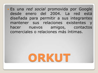   Es una red social promovida por Google
    desde enero del 2004. La red está
    diseñada para permitir a sus integrantes
    mantener sus relaciones existentes y
    hacer    nuevos      amigos,     contactos
    comerciales o relaciones más íntimas.




             ORKUT
 