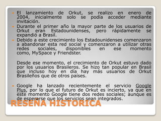    El lanzamiento de Orkut, se realizo en enero de
    2004, inicialmente solo se podía acceder mediante
    invitación.
   Durante el primer año la mayor parte de los usuarios de
    Orkut eran Estadounidenses, pero rápidamente se
    expandió a Brasil.
   Debido a este crecimiento los Estadounidenses comenzaron
    a abandonar esta red social y comenzaron a utilizar otras
    redes     sociales,  disponibles    en   ese    momento
    como, MySpace y Friendster.

    Desde ese momento, el crecimiento de Orkut estuvo dado
    por los usuarios Brasileros. Se hizo tan popular en Brasil
    que incluso hoy en día hay más usuarios de Orkut
    Brasileños que de otros países.

   Google ha lanzado recientemente el servicio Google
    Plus, por lo que el futuro de Orkut es incierto, ya que en
    este momento Google tiene dos redes sociales; aunque es
    de esperarse que los servicios sean integrados.
RESEÑA HISTORICA
 