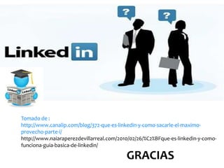 Tomado de :
http://www.canalip.com/blog/372-que-es-linkedin-y-como-sacarle-el-maximo-
provecho-parte-i/
http://www.naiaraperezdevillarreal.com/2010/02/26/%C2%BFque-es-linkedin-y-como-
funciona-guia-basica-de-linkedin/

                                          GRACIAS
 