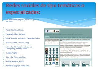 Redes sociales de tipo temáticas o
especializadas:
Recomendables según la profesión, gustos o
aficiones.



Video: YouTube, Vimeo.

Fotografía: Flickr, Fotolog.

Viajes: Minube, Tripadvisor, TrayBuddy, Wayn.

Música: Lastfm, Gratunes, Mog.

Libros: Quelibroleo, Entre Lectores,
LibraryThing, Shelfari, Anobii.

Juegos: Wipley

Cine y TV: Flixter, GetGlue.

Motos: Moterus, Eburra

Animales: Dogster, TVmascotas
 