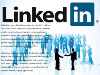 Linkedin es una red social compuesta por más de 55 millones
de usuarios y miles de empresas yque se diferencia de redes
sociales como facebook o myspace, porque su objetivo
principal es ayudar a los profesionales de todos los sectores a
encontrar otros profesionales, ponerse en contacto con ellos,
generar negocios y ampliar contactos en todos los sentidos:
consultoría, asesoría, trabajo, colaboración…


Linkedin no es sólo una red social donde subir nuestro CV y
esperar a ser contactados, ya que las últimas aplicaciones y
funcionalidades como: foros, grupos e interconexión con
otras redes sociales, la han hecho una herramienta super
eficaz a la hora de crear conexiones con profesionales de
todos los ámbitos, lugares y posiciones.
 