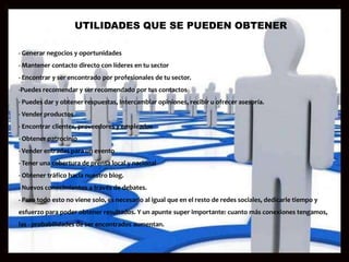 UTILIDADES QUE SE PUEDEN OBTENER

- Generar negocios y oportunidades
- Mantener contacto directo con líderes en tu sector
- Encontrar y ser encontrado por profesionales de tu sector.
-Puedes recomendar y ser recomendado por tus contactos
- Puedes dar y obtener respuestas, Intercambiar opiniones, recibir u ofrecer asesoría.
- Vender productos
- Encontrar clientes, proveedores y empleados
- Obtener patrocinio
- Vender entradas para un evento
- Tener una cobertura de prensa local y nacional
- Obtener tráfico hacia nuestro blog.
- Nuevos conocimientos a través de debates.
- Pero todo esto no viene solo, es necesario al igual que en el resto de redes sociales, dedicarle tiempo y
esfuerzo para poder obtener resultados. Y un apunte super importante: cuanto más conexiones tengamos,
las - probabilidades de ser encontrados aumentan.
 