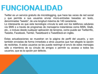 Twitter es un servicio gratuito de microblogging, que hace las veces de red social
y que permite a sus usuarios enviar micro-entradas basadas en texto,
denominadas "tweets", de una longitud máxima de 140 caracteres.
Lo interesante es que esta tecnología víncula la web con los teléfonos celulares
vía SMS o a través de programas de mensajería instantánea como MSN, Gtalk,
etc., o incluso desde cualquier aplicación de terceros, como puede ser Twitterrific,
Tweetie, Facebook, Twinter, Tweetboard o TweetDeck-en inglés.

Estas actualizaciones se muestran en la página de perfil del usuario, y son
también enviadas de forma inmediata a otros usuarios que han elegido la opción
de recibirlas. A estos usuarios se les puede restringir el envío de estos mensajes
sólo a miembros de su círculo de amigos o permitir su acceso a todos los
usuarios, que es la opción por defecto.
 