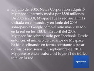    En julio del 2005, News Corporation adquirió
    Myspace e Intermix media por $580 millones.
    De 2005 a 2008, Myspace fue la red social más
    visitada en el mundo, y en junio del 2006
    sobrepasó a Google como el sitio más visitado
    en la red en los EEUU. En abril del 2008,
    Myspace fue sobrepasado por Facebook. Desde
    entonces, el número de usuarios de Myspace
    ha ido declinando en forma constante a pesar
    de varios rediseños. En septiembre del 2011,
    Myspace se encontraba en el lugar 91 de tráfico
    total en la red.
 
