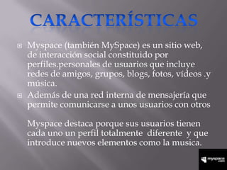    Myspace (también MySpace) es un sitio web,
    de interacción social constituido por
    perfiles.personales de usuarios que incluye
    redes de amigos, grupos, blogs, fotos, vídeos .y
    música.
   Además de una red interna de mensajería que
    permite comunicarse a unos usuarios con otros

    Myspace destaca porque sus usuarios tienen
    cada uno un perfil totalmente diferente y que
    introduce nuevos elementos como la musica.
 