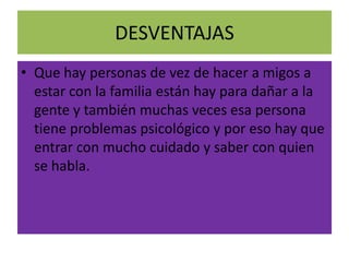 DESVENTAJAS
• Que hay personas de vez de hacer a migos a
  estar con la familia están hay para dañar a la
  gente y también muchas veces esa persona
  tiene problemas psicológico y por eso hay que
  entrar con mucho cuidado y saber con quien
  se habla.
 