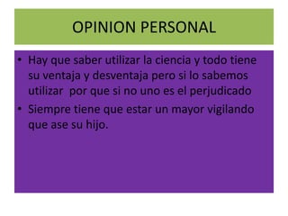 OPINION PERSONAL
• Hay que saber utilizar la ciencia y todo tiene
  su ventaja y desventaja pero si lo sabemos
  utilizar por que si no uno es el perjudicado
• Siempre tiene que estar un mayor vigilando
  que ase su hijo.
 
