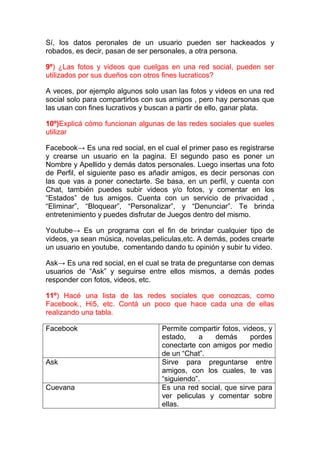 Sí, los datos peronales de un usuario pueden ser hackeados y
robados, es decir, pasan de ser personales, a otra persona.

9º) ¿Las fotos y videos que cuelgas en una red social, pueden ser
utilizados por sus dueños con otros fines lucraticos?

A veces, por ejemplo algunos solo usan las fotos y videos en una red
social solo para compartirlos con sus amigos , pero hay personas que
las usan con fines lucrativos y buscan a partir de ello, ganar plata.

10º)Explicá cómo funcionan algunas de las redes sociales que sueles
utilizar

Facebook→ Es una red social, en el cual el primer paso es registrarse
y crearse un usuario en la pagina. El segundo paso es poner un
Nombre y Apellido y demás datos personales. Luego insertas una foto
de Perfil, el siguiente paso es añadir amigos, es decir personas con
las que vas a poner conectarte. Se basa, en un perfil, y cuenta con
Chat, también puedes subir videos y/o fotos, y comentar en los
“Estados” de tus amigos. Cuenta con un servicio de privacidad ,
“Eliminar”, “Bloquear”, “Personalizar”, y “Denunciar”. Te brinda
entretenimiento y puedes disfrutar de Juegos dentro del mismo.

Youtube→ Es un programa con el fin de brindar cualquier tipo de
videos, ya sean música, novelas,peliculas,etc. A demás, podes crearte
un usuario en youtube, comentando dando tu opinión y subir tu video.

Ask→ Es una red social, en el cual se trata de preguntarse con demas
usuarios de “Ask” y seguirse entre ellos mismos, a demás podes
responder con fotos, videos, etc.

11º) Hacé una lista de las redes sociales que conozcas, como
Facebook., Hi5, etc. Contá un poco que hace cada una de ellas
realizando una tabla.

Facebook                           Permite compartir fotos, videos, y
                                   estado,    a    demás      pordes
                                   conectarte con amigos por medio
                                   de un “Chat”.
Ask                                Sirve para preguntarse entre
                                   amigos, con los cuales, te vas
                                   “siguiendo”.
Cuevana                            Es una red social, que sirve para
                                   ver peliculas y comentar sobre
                                   ellas.
 