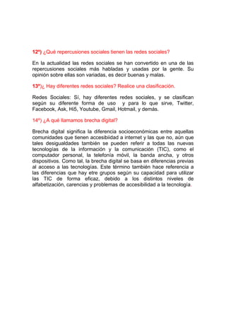 12º) ¿Qué repercusiones sociales tienen las redes sociales?

En la actualidad las redes sociales se han convertido en una de las
repercusiones sociales más habladas y usadas por la gente. Su
opinión sobre ellas son variadas, es decir buenas y malas.

13º)¿ Hay diferentes redes sociales? Realice una clasificación.

Redes Sociales: Sí, hay diferentes redes sociales, y se clasifican
según su diferente forma de uso y para lo que sirve, Twitter,
Facebook, Ask, Hi5, Youtube, Gmail, Hotmail, y demás.

14º) ¿A qué llamamos brecha digital?

Brecha digital significa la diferencia socioeconómicas entre aquellas
comunidades que tienen accesibiidad a internet y las que no, aún que
tales desigualdades también se pueden referir a todas las nuevas
tecnologías de la información y la comunicación (TIC), como el
computador personal, la telefonía móvil, la banda ancha, y otros
dispositivos. Como tal, la brecha digital se basa en diferencias previas
al acceso a las tecnologías. Este término también hace referencia a
las diferencias que hay etre grupos según su capacidad para utilizar
las TIC de forma eficaz, debido a los distintos niveles de
alfabetización, carencias y problemas de accesibilidad a la tecnología.
 