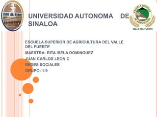 UNIVERSIDAD AUTONOMA                  DE
 SINALOA

ESCUELA SUPERIOR DE AGRICULTURA DEL VALLE
DEL FUERTE
MAESTRA: RITA ISELA DOMINGUEZ
JUAN CARLOS LEON C
REDES SOCIALES
GRUPO: 1-9
 