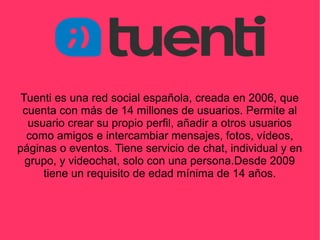 Tuenti es una red social española, creada en 2006, que
cuenta con más de 14 millones de usuarios. Permite al
usuario crear su propio perfil, añadir a otros usuarios
como amigos e intercambiar mensajes, fotos, vídeos,
páginas o eventos. Tiene servicio de chat, individual y en
grupo, y videochat, solo con una persona.Desde 2009
tiene un requisito de edad mínima de 14 años.
 