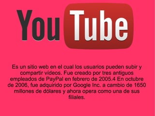 Es un sitio web en el cual los usuarios pueden subir y
compartir vídeos. Fue creado por tres antiguos
empleados de PayPal en febrero de 2005.4 En octubre
de 2006, fue adquirido por Google Inc. a cambio de 1650
millones de dólares y ahora opera como una de sus
filiales.
 
