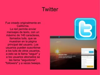 Twitter
Fue creado originalmente en
California.
La red permite enviar
mensajes de texto, con un
máximo de 140 caracteres,
llamados tuits, que se
muestran en la página
principal del usuario. Los
usuarios pueden suscribirse
a los tuits de otros usuarios,
a esto se le llama "seguir" y
a los usuarios abonados se
les llama "seguidores",
"followers" y a veces tweeps.
 