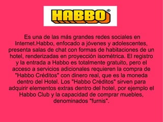 Es una de las más grandes redes sociales en
Internet.Habbo, enfocado a jóvenes y adolescentes,
presenta salas de chat con formas de habitaciones de un
hotel, renderizadas en proyección isométrica. El registro
y la entrada a Habbo es totalmente gratuito, pero el
acceso a servicios adicionales requieren la compra de
"Habbo Créditos" con dinero real, que es la moneda
dentro del Hotel. Los "Habbo Créditos" sirven para
adquirir elementos extras dentro del hotel, por ejemplo el
Habbo Club y la capacidad de comprar muebles,
denominados "furnis".
 