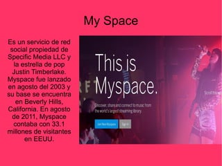 Es un servicio de red
social propiedad de
Specific Media LLC y
la estrella de pop
Justin Timberlake.
Myspace fue lanzado
en agosto del 2003 y
su base se encuentra
en Beverly Hills,
California. En agosto
de 2011, Myspace
contaba con 33.1
millones de visitantes
en EEUU.
My Space
 