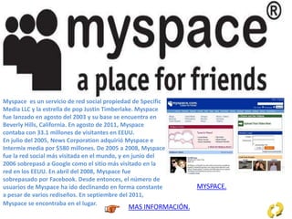 Myspace es un servicio de red social propiedad de Specific
Media LLC y la estrella de pop Justin Timberlake. Myspace
fue lanzado en agosto del 2003 y su base se encuentra en
Beverly Hills, California. En agosto de 2011, Myspace
contaba con 33.1 millones de visitantes en EEUU.
En julio del 2005, News Corporation adquirió Myspace e
Intermix media por $580 millones. De 2005 a 2008, Myspace
fue la red social más visitada en el mundo, y en junio del
2006 sobrepasó a Google como el sitio más visitado en la
red en los EEUU. En abril del 2008, Myspace fue
sobrepasado por Facebook. Desde entonces, el número de
usuarios de Myspace ha ido declinando en forma constante
a pesar de varios rediseños. En septiembre del 2011,
Myspace se encontraba en el lugar. 91 de tráfico total en
la red.
MAS INFORMACIÓN.
MYSPACE.
 