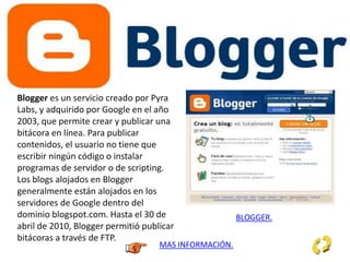 Blogger es un servicio creado por Pyra
Labs, y adquirido por Google en el año
2003, que permite crear y publicar una
bitácora en línea. Para publicar
contenidos, el usuario no tiene que
escribir ningún código o instalar
programas de servidor o de scripting.
Los blogs alojados en Blogger
generalmente están alojados en los
servidores de Google dentro del
dominio blogspot.com. Hasta el 30 de
abril de 2010, Blogger permitió publicar
bitácoras a través de FTP.
MAS INFORMACIÓN.
BLOGGER.
 