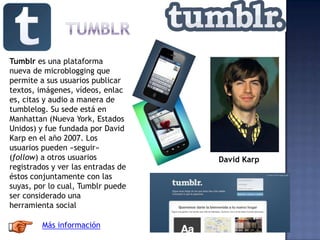 Tumblr es una plataforma
nueva de microblogging que
permite a sus usuarios publicar
textos, imágenes, vídeos, enlac
es, citas y audio a manera de
tumblelog. Su sede está en
Manhattan (Nueva York, Estados
Unidos) y fue fundada por David
Karp en el año 2007. Los
usuarios pueden «seguir»
(follow) a otros usuarios
registrados y ver las entradas de
éstos conjuntamente con las
suyas, por lo cual, Tumblr puede
ser considerado una
herramienta social
David Karp
Más información
 