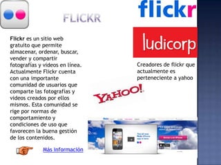 Flickr es un sitio web
gratuito que permite
almacenar, ordenar, buscar,
vender y compartir
fotografías y videos en línea.
Actualmente Flickr cuenta
con una importante
comunidad de usuarios que
comparte las fotografías y
videos creados por ellos
mismos. Esta comunidad se
rige por normas de
comportamiento y
condiciones de uso que
favorecen la buena gestión
de los contenidos.
Más información
Creadores de flickr que
actualmente es
perteneciente a yahoo
 