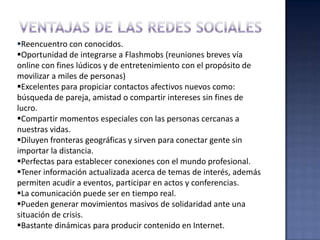 Reencuentro con conocidos.
Oportunidad de integrarse a Flashmobs (reuniones breves vía
online con fines lúdicos y de entretenimiento con el propósito de
movilizar a miles de personas)
Excelentes para propiciar contactos afectivos nuevos como:
búsqueda de pareja, amistad o compartir intereses sin fines de
lucro.
Compartir momentos especiales con las personas cercanas a
nuestras vidas.
Diluyen fronteras geográficas y sirven para conectar gente sin
importar la distancia.
Perfectas para establecer conexiones con el mundo profesional.
Tener información actualizada acerca de temas de interés, además
permiten acudir a eventos, participar en actos y conferencias.
La comunicación puede ser en tiempo real.
Pueden generar movimientos masivos de solidaridad ante una
situación de crisis.
Bastante dinámicas para producir contenido en Internet.
 