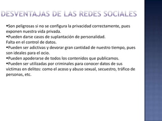 Son peligrosas si no se configura la privacidad correctamente, pues
exponen nuestra vida privada.
Pueden darse casos de suplantación de personalidad.
Falta en el control de datos.
Pueden ser adictivas y devorar gran cantidad de nuestro tiempo, pues
son ideales para el ocio.
Pueden apoderarse de todos los contenidos que publicamos.
Pueden ser utilizadas por criminales para conocer datos de sus
víctimas en delitos: como el acoso y abuso sexual, secuestro, tráfico de
personas, etc.
 