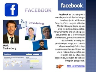 Facebook es una empresa
creada por Mark Zuckerberg y
fundada junto a Eduardo
Saverin, Chris Hughes y Dustin
Moskovitz consistente en un
sitio web de redes sociales.
Originalmente era un sitio para
estudiantes de la Universidad
de Harvard, pero actualmente
está abierto a cualquier
persona que tenga una cuenta
de correo electrónico. Los
usuarios pueden participar en
una o más redes sociales, en
relación con su situación
académica, su lugar de trabajo
o región geográfica.
Mark
Zuckerberg
Más información
 