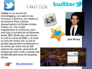 Twitter es un servicio de
microblogging, con sede en San
Francisco, California, con filiales en
San Antonio Texas y Boston
(Massachusetts) en Estados Unidos.
Twitter, Inc. fue creado
originalmente en California, pero
está bajo la jurisdicción de Delaware
desde 2007. Desde que Jack Dorsey
lo creó en marzo de 2006, y lo lanzó
en julio del mismo año, la red ha
ganado popularidad mundialmente y
se estima que tiene más de 200
millones de usuarios, generando 65
millones de tuits al día y maneja más
de 800.000 peticiones de búsqueda
diarias.
Jack Dorsey
Más información
 