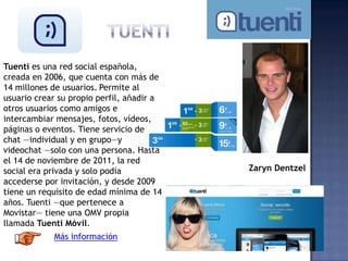 Tuenti es una red social española,
creada en 2006, que cuenta con más de
14 millones de usuarios. Permite al
usuario crear su propio perfil, añadir a
otros usuarios como amigos e
intercambiar mensajes, fotos, vídeos,
páginas o eventos. Tiene servicio de
chat —individual y en grupo—y
videochat —solo con una persona. Hasta
el 14 de noviembre de 2011, la red
social era privada y solo podía
accederse por invitación, y desde 2009
tiene un requisito de edad mínima de 14
años. Tuenti —que pertenece a
Movistar— tiene una OMV propia
llamada Tuenti Móvil.
Más información
Zaryn Dentzel
 
