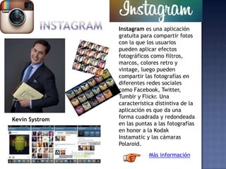 Instagram es una aplicación
gratuita para compartir fotos
con la que los usuarios
pueden aplicar efectos
fotográficos como filtros,
marcos, colores retro y
vintage, luego pueden
compartir las fotografías en
diferentes redes sociales
como Facebook, Twitter,
Tumblr y Flickr. Una
característica distintiva de la
aplicación es que da una
forma cuadrada y redondeada
en las puntas a las fotografías
en honor a la Kodak
Instamatic y las cámaras
Polaroid.
Más información
Kevin Systrom
 