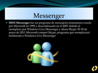 Messenger
 MSN Messenger fue un programa de mensajería instantánea creado
por Microsoft en 1999 y descontinuado en el 2007 debido al
reemplazo por Windows Live Messenger y ahora Skype. El 10 de
mayo de 2011 Microsoft compró Skype, programa que reemplazará
finalmente a Windows Live Messenger
 