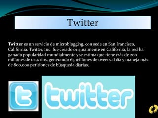 Twitter es un servicio de microblogging, con sede en San Francisco,
California. Twitter, Inc. fue creado originalmente en California, la red ha
ganado popularidad mundialmente y se estima que tiene más de 200
millones de usuarios, generando 65 millones de tweets al día y maneja más
de 800.000 peticiones de búsqueda diarias.
Twitter
 
