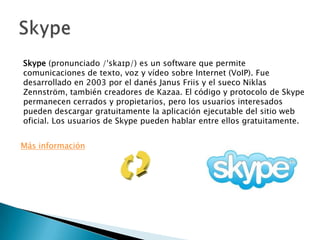 Skype (pronunciado /ˈskaɪp/) es un software que permite
comunicaciones de texto, voz y vídeo sobre Internet (VoIP). Fue
desarrollado en 2003 por el danés Janus Friis y el sueco Niklas
Zennström, también creadores de Kazaa. El código y protocolo de Skype
permanecen cerrados y propietarios, pero los usuarios interesados
pueden descargar gratuitamente la aplicación ejecutable del sitio web
oficial. Los usuarios de Skype pueden hablar entre ellos gratuitamente.
Más información
 