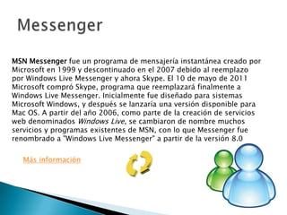 MSN Messenger fue un programa de mensajería instantánea creado por
Microsoft en 1999 y descontinuado en el 2007 debido al reemplazo
por Windows Live Messenger y ahora Skype. El 10 de mayo de 2011
Microsoft compró Skype, programa que reemplazará finalmente a
Windows Live Messenger. Inicialmente fue diseñado para sistemas
Microsoft Windows, y después se lanzaría una versión disponible para
Mac OS. A partir del año 2006, como parte de la creación de servicios
web denominados Windows Live, se cambiaron de nombre muchos
servicios y programas existentes de MSN, con lo que Messenger fue
renombrado a "Windows Live Messenger" a partir de la versión 8.0
Más información
 