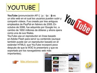 YOUTUBE
YouTube (pronunciación AFI [ˈjuˈtjuˈb]) es
un sitio web en el cual los usuarios pueden subir y
compartir vídeos. Fue creado por tres antiguos
empleados de PayPal en febrero de 2005. En
octubre de 2006, fue adquirido por Google Inc. a
cambio de 1650 millones de dólares y ahora opera
como una de sus filiales.
YouTube usa un reproductor en línea basado
en Adobe Flash para servir su contenido (aunque
también puede ser un reproductor basado en el
estándar HTML5, que YouTube incorporó poco
después de que la W3C lo presentara y que es
soportado por los navegadores web más
importantes).
Más información
 