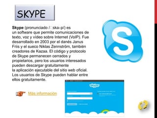 SKYPE
Skype (pronunciado /ˈskaɪp/) es
un software que permite comunicaciones de
texto, voz y vídeo sobre Internet (VoIP). Fue
desarrollado en 2003 por el danés Janus
Friis y el sueco Niklas Zennström, también
creadores de Kazaa. El código y protocolo
de Skype permanecen cerrados y
propietarios, pero los usuarios interesados
pueden descargar gratuitamente
la aplicación ejecutable del sitio web oficial.
Los usuarios de Skype pueden hablar entre
ellos gratuitamente.
Más información
 