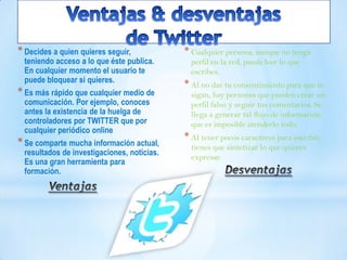 *Decides a quien quieres seguir,
teniendo acceso a lo que éste publica.
En cualquier momento el usuario te
puede bloquear si quieres.
*Es más rápido que cualquier medio de
comunicación. Por ejemplo, conoces
antes la existencia de la huelga de
controladores por TWITTER que por
cualquier periódico online
*Se comparte mucha información actual,
resultados de investigaciones, noticias.
Es una gran herramienta para
formación.
* Cualquier persona, aunque no tenga
perfil en la red, puede leer lo que
escribes.
* Al no dar tu consentimiento para que te
sigan, hay personas que pueden crear un
perfil falso y seguir tus comentarios. Se
llega a generar tal flujo de información,
que es imposible atenderlo todo.
* Al tener pocos caracteres para escribir,
tienes que sintetizar lo que quieres
expresar.
 