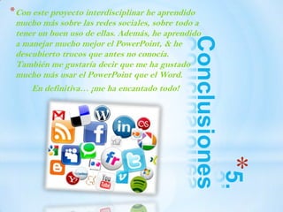 *5.
Conclusiones
*Con este proyecto interdisciplinar he aprendido
mucho más sobre las redes sociales, sobre todo a
tener un buen uso de ellas. Además, he aprendido
a manejar mucho mejor el PowerPoint, & he
descubierto trucos que antes no conocía.
También me gustaría decir que me ha gustado
mucho más usar el PowerPoint que el Word.
En definitiva… ¡me ha encantado todo!
 