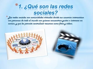 *1. ¿Qué son las redes
sociales?
*Las redes sociales son comunidades virtuales donde sus usuarios interactúan
con personas de todo el mundo con quienes encuentran gustos o intereses en
común, y que les permite centralizar recursos como fotos y vídeos.
 