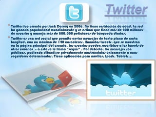 * Twitter fue creada por Jack Dorsey en 2006. No tiene restricción de edad. La red
ha ganado popularidad mundialmente y se estima que tiene más de 200 millones
de usuarios y maneja más de 800.000 peticiones de búsqueda diarias.
* Twitter es una red social que permite enviar mensajes de texto plano de corta
longitud, con un máximo de 140 caracteres, llamados tweets, que se muestran
en la página principal del usuario. Los usuarios pueden suscribirse a los tweets de
otros usuarios – a esto se le llama "seguir" . Por defecto, los mensajes son
públicos, pudiendo difundirse privadamente mostrándolos únicamente a unos
seguidores determinados. Tiene aplicación para móviles, Ipads, Tablets…
 