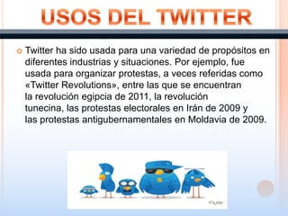 Twitter ha sido usada para una variedad de propósitos en
diferentes industrias y situaciones. Por ejemplo, fue
usada para organizar protestas, a veces referidas como
«Twitter Revolutions», entre las que se encuentran
la revolución egipcia de 2011, la revolución
tunecina, las protestas electorales en Irán de 2009 y
las protestas antigubernamentales en Moldavia de 2009.
 